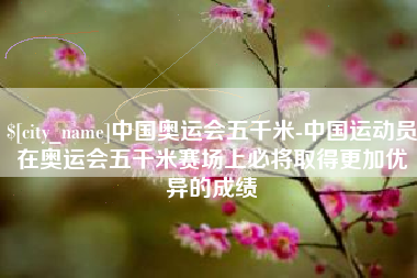 梧州中国奥运会五千米-中国运动员在奥运会五千米赛场上必将取得更加优异的成绩