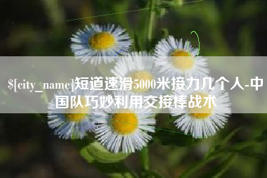 梧州短道速滑5000米接力几个人-中国队巧妙利用交接棒战术