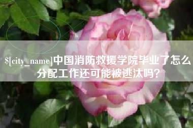 梧州中国消防救援学院毕业了怎么分配工作还可能被逃汰吗？