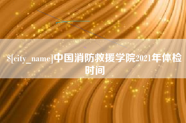梧州中国消防救援学院2021年体检时间