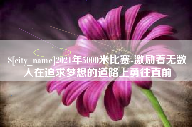 梧州2021年5000米比赛-激励着无数人在追求梦想的道路上勇往直前