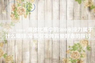 梧州滑冰比赛中的5000米接力属于什么项目-常常引发体育爱好者的探讨