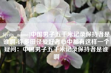 梧州中国男子五千米记录保持者是谁啊-许多田径爱好者心中都有这样一个疑问：中国男子五千米记录保持者是谁啊