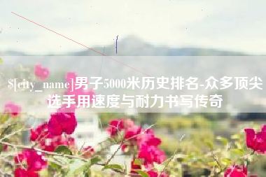 梧州男子5000米历史排名-众多顶尖选手用速度与耐力书写传奇