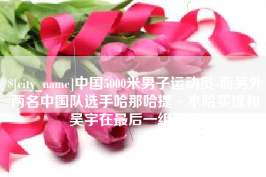 梧州中国5000米男子运动员-而另外两名中国队选手哈那哈提·木哈买提和吴宇在最后一组出场
