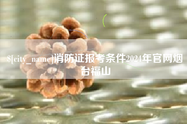 梧州消防证报考条件2024年官网烟台福山